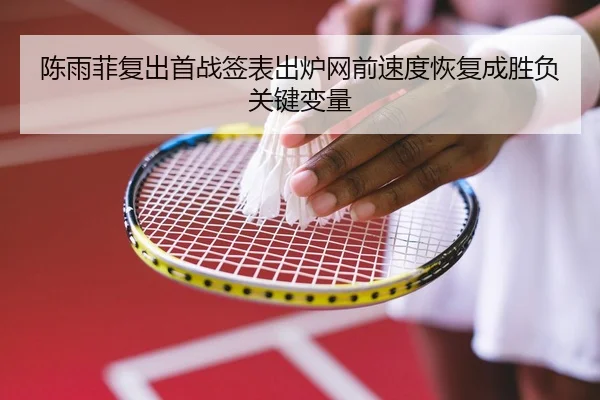 陈雨菲复出首战签表出炉网前速度恢复成胜负关键变量